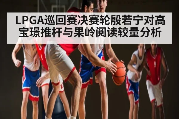 LPGA巡回赛决赛轮殷若宁对高宝璟推杆与果岭阅读较量分析