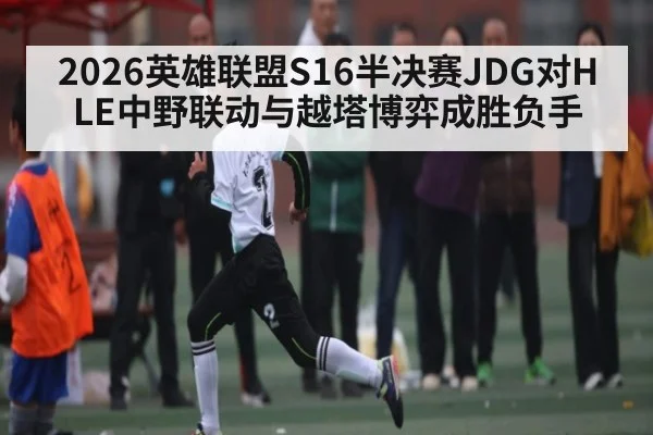 2026英雄联盟S16半决赛JDG对HLE中野联动与越塔博弈成胜负手